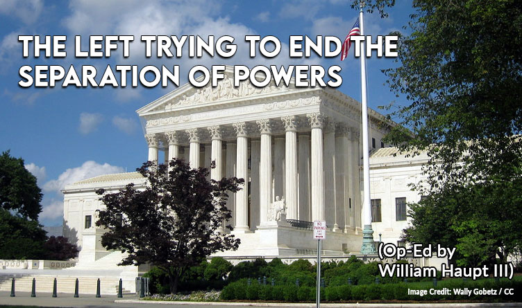 The Left Trying To End The Separation Of Powers (Op-Ed By William Haupt III)