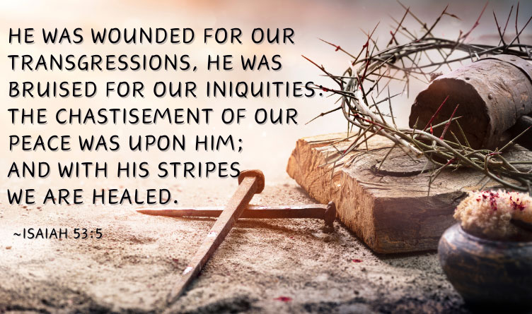 He was wounded for our transgressions. He was bruised for our iniquities: The chastisement of our peace was upon Him; and with His stripes we are healed. ~Isaiah 53:5