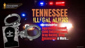 Tennessee Illegal Aliens Arrested For Aggravated Assault, Child Endangerment, Drag Racing, Drug Possession & More...